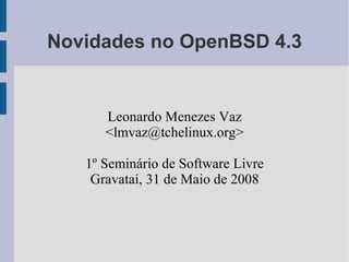 Novidades no OpenBSD 4.3


      Leonardo Menezes Vaz
      <lmvaz@tchelinux.org>

   1º Seminário de Software Livre
    Gravataí, 31 de Maio de 2008
 