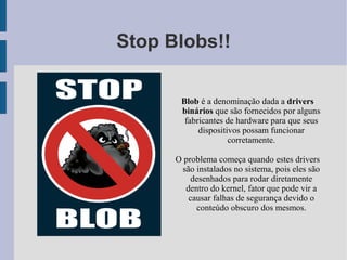 Stop Blobs!!

       Blob é a denominação dada a drivers
       binários que são fornecidos por alguns
        fabricantes de hardware para que seus
            dispositivos possam funcionar
                     corretamente.

      O problema começa quando estes drivers
       são instalados no sistema, pois eles são
          desenhados para rodar diretamente
        dentro do kernel, fator que pode vir a
         causar falhas de segurança devido o
           conteúdo obscuro dos mesmos.
 