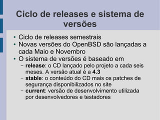 Ciclo de releases e sistema de
                versões
●   Ciclo de releases semestrais
●   Novas versões do OpenBSD são lançadas a
    cada Maio e Novembro
●   O sistema de versões é baseado em
     –   release: o CD lançado pelo projeto a cada seis
         meses. A versão atual é a 4.3
     –   stable: o conteúdo do CD mais os patches de
         segurança disponibilizados no site
     –   current: versão de desenvolvimento utilizada
         por desenvolvedores e testadores
 