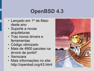 OpenBSD 4.3
●   Lançado em 1º de Maio
    deste ano
●   Suporte a novas
    arquiteturas
●   Traz novos drivers e
    ferramentas
●   Código otimizado
●   Mais de 4900 pacotes na
    árvore de ports!!
●   Xenocara
●   Mais informações no site:
    http://openbsd.org/43.html
 