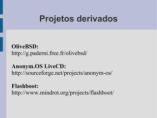 Projetos derivados


OliveBSD:
http://g.paderni.free.fr/olivebsd/

Anonym.OS LiveCD:
http://sourceforge.net/projects/anonym-os/

Flashboot:
http://www.mindrot.org/projects/flashboot/
 