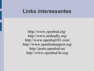 Links interessantes


    http://www.openbsd.org/
    http://www.undeadly.org/
 http://www.openbsd101.com/
http://www.openbsdsupport.org/
     http://ports.openbsd.nu/
   http://www.openbsd-br.org/
 