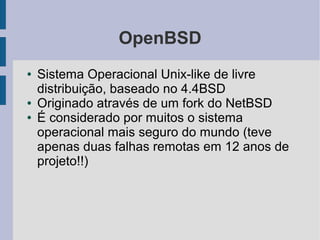 OpenBSD
●   Sistema Operacional Unix-like de livre
    distribuição, baseado no 4.4BSD
●   Originado através de um fork do NetBSD
●   É considerado por muitos o sistema
    operacional mais seguro do mundo (teve
    apenas duas falhas remotas em 12 anos de
    projeto!!)
 
