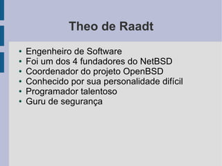 Theo de Raadt
●   Engenheiro de Software
●   Foi um dos 4 fundadores do NetBSD
●   Coordenador do projeto OpenBSD
●   Conhecido por sua personalidade difícil
●   Programador talentoso
●   Guru de segurança
 