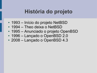 História do projeto
●   1993 – Início do projeto NetBSD
●   1994 – Theo deixa o NetBSD
●   1995 – Anunciado o projeto OpenBSD
●   1996 – Lançado o OpenBSD 2.0
●   2008 – Lançado o OpenBSD 4.3
 