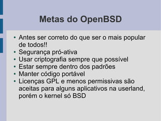 Metas do OpenBSD
●   Antes ser correto do que ser o mais popular
    de todos!!
●   Segurança pró-ativa
●   Usar criptografia sempre que possível
●   Estar sempre dentro dos padrões
●   Manter código portável
●   Licenças GPL e menos permissivas são
    aceitas para alguns aplicativos na userland,
    porém o kernel só BSD
 