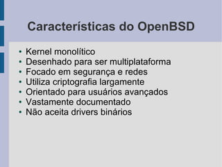 Características do OpenBSD
●   Kernel monolítico
●   Desenhado para ser multiplataforma
●   Focado em segurança e redes
●   Utiliza criptografia largamente
●   Orientado para usuários avançados
●   Vastamente documentado
●   Não aceita drivers binários
 