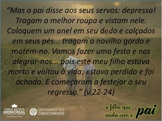 “Mas o pai disse aos seus servos: depressa!
Tragam a melhor roupa e vistam nele.
Coloquem um anel em seu dedo e calçados
em seus pés... tragam o novilho gordo e
matem-no. Vamos fazer uma festa e nos
alegrar-nos... pois este meu filho estava
morto e voltou à vida; estava perdido e foi
achado. E começaram a festejar o seu
regresso.” (v.22-24)
 