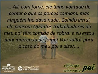 ... Ali, com fome, ele tinha vontade de
comer o que os porcos comiam, mas
ninguém lhe dava nada. Caindo em si,
ele pensou: Quantos trabalhadores do
meu pai têm comida de sobra, e eu estou
aqui morrendo de fome! Vou voltar para
a casa do meu pai e dizer:...
 