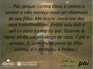 ... Pai, pequei contra Deus e contra o
senhor e não mereço mais ser chamado
de seu filho. Me aceite como um dos
seus trabalhadores. Então saiu dali e
voltou para a casa do pai. Quando o
rapaz ainda estava longe de casa, o pai o
avistou. E, com muita pena do filho,
correu, e o abraçou, e beijou...
 