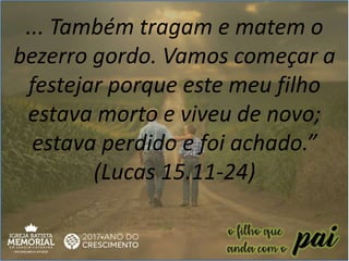 ... Também tragam e matem o
bezerro gordo. Vamos começar a
festejar porque este meu filho
estava morto e viveu de novo;
estava perdido e foi achado.”
(Lucas 15.11-24)
 