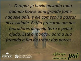 “... O rapaz já havia gastado tudo,
quando houve uma grande fome
naquele país, e ele começou a passar
necessidade. Então procurou um dos
moradores daquela terra e pediu
ajuda. Este o mandou para a sua
fazenda a fim de tratar dos porcos...
 