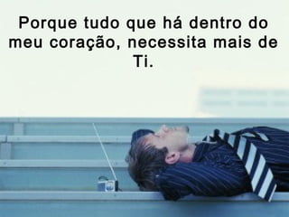 Porque tudo que há dentro do
meu coração, necessita mais de
              Ti.
 