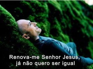 Renova-me Senhor Jesus,
  já não quero ser igual
 