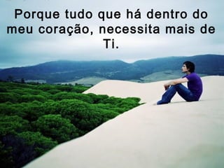 Porque tudo que há dentro do
meu coração, necessita mais de
              Ti.
 