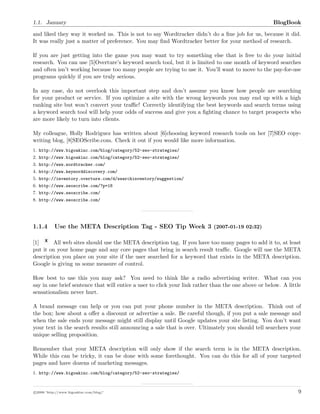 1.1. January BlogBook
and liked they way it worked us. This is not to say Wordtracker didn’t do a ﬁne job for us, because it did.
It was really just a matter of preference. You may ﬁnd Wordtracker better for your method of research.
If you are just getting into the game you may want to try something else that is free to do your initial
research. You can use [5]Overture’s keyword search tool, but it is limited to one month of keyword searches
and often isn’t working because too many people are trying to use it. You’ll want to move to the pay-for-use
programs quickly if you are truly serious.
In any case, do not overlook this important step and don’t assume you know how people are searching
for your product or service. If you optimize a site with the wrong keywords you may end up with a high
ranking site but won’t convert your traﬃc! Correctly identifying the best keywords and search terms using
a keyword search tool will help your odds of success and give you a ﬁghting chance to target prospects who
are more likely to turn into clients.
My colleague, Holly Rodriguez has written about [6]choosing keyword research tools on her [7]SEO copy-
writing blog, [8]SEOScribe.com. Check it out if you would like more information.
1. http://www.bigoakinc.com/blog/category/52-seo-strategies/
2. http://www.bigoakinc.com/blog/category/52-seo-strategies/
3. http://www.wordtracker.com/
4. http://www.keyworddiscovery.com/
5. http://inventory.overture.com/d/searchinventory/suggestion/
6. http://www.seoscribe.com/?p=18
7. http://www.seoscribe.com/
8. http://www.seoscribe.com/
1.1.4 Use the META Description Tag - SEO Tip Week 3 (2007-01-19 02:32)
[1] All web sites should use the META description tag. If you have too many pages to add it to, at least
put it on your home page and any core pages that bring in search result traﬃc. Google will use the META
description you place on your site if the user searched for a keyword that exists in the META description.
Google is giving us some measure of control.
How best to use this you may ask? You need to think like a radio advertising writer. What can you
say in one brief sentence that will entice a user to click your link rather than the one above or below. A little
sensationalism never hurt.
A brand message can help or you can put your phone number in the META description. Think out of
the box; how about a oﬀer a discount or advertise a sale. Be careful though, if you put a sale message and
when the sale ends your message might still display until Google updates your site listing. You don’t want
your text in the search results still announcing a sale that is over. Ultimately you should tell searchers your
unique selling proposition.
Remember that your META description will only show if the search term is in the META description.
While this can be tricky, it can be done with some forethought. You can do this for all of your targeted
pages and have dozens of marketing messages.
1. http://www.bigoakinc.com/blog/category/52-seo-strategies/
c 2008 ’http://www.bigoakinc.com/blog/’ 9
 