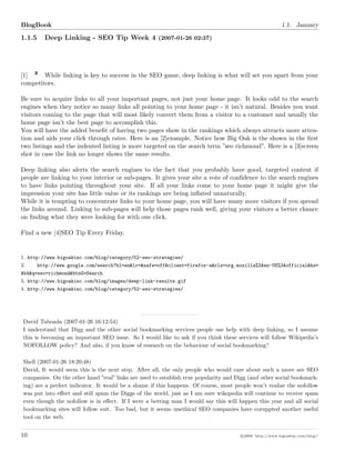 BlogBook 1.1. January
1.1.5 Deep Linking - SEO Tip Week 4 (2007-01-26 02:37)
[1] While linking is key to success in the SEO game, deep linking is what will set you apart from your
competitors.
Be sure to acquire links to all your important pages, not just your home page. It looks odd to the search
engines when they notice so many links all pointing to your home page - it isn’t natural. Besides you want
visitors coming to the page that will most likely convert them from a visitor to a customer and usually the
home page isn’t the best page to accomplish this.
You will have the added beneﬁt of having two pages show in the rankings which always attracts more atten-
tion and aids your click through rates. Here is an [2]example. Notice how Big Oak is the shown in the ﬁrst
two listings and the indented listing is more targeted on the search term ”seo richmond”. Here is a [3]screen
shot in case the link no longer shows the same results.
Deep linking also alerts the search engines to the fact that you probably have good, targeted content if
people are linking to your interior or sub-pages. It gives your site a vote of conﬁdence to the search engines
to have links pointing throughout your site. If all your links come to your home page it might give the
impression your site has little value or its rankings are being inﬂated unnaturally.
While it is tempting to concentrate links to your home page, you will have many more visitors if you spread
the links around. Linking to sub-pages will help those pages rank well, giving your visitors a better chance
on ﬁnding what they were looking for with one click.
Find a new [4]SEO Tip Every Friday.
1. http://www.bigoakinc.com/blog/category/52-seo-strategies/
2. http://www.google.com/search?hl=en&lr=&safe=off&client=firefox-a&rls=org.mozilla%3Aen-US%3Aofficial&hs=
Ab4&q=seo+richmond&btnG=Search
3. http://www.bigoakinc.com/blog/images/deep-link-results.gif
4. http://www.bigoakinc.com/blog/category/52-seo-strategies/
David Taboada (2007-01-26 16:12:54)
I understand that Digg and the other social bookmarking services people use help with deep linking, so I assume
this is becoming an important SEO issue. So I would like to ask if you think these services will follow Wikipedia’s
NOFOLLOW policy? And also, if you know of research on the behaviour of social bookmarking?
Shell (2007-01-26 18:20:48)
David, It would seem this is the next step. After all, the only people who would care about such a move are SEO
companies. On the other hand ”real” links are used to establish true popularity and Digg (and other social bookmark-
ing) are a perfect indicator. It would be a shame if this happens. Of course, most people won’t realize the nofollow
was put into eﬀect and still spam the Diggs of the world, just as I am sure wikopedia will continue to receive spam
even though the nofollow is in eﬀect. If I were a betting man I would say this will happen this year and all social
bookmarking sites will follow suit. Too bad, but it seems unethical SEO companies have coruppted another useful
tool on the web.
10 c 2008 ’http://www.bigoakinc.com/blog/’
 