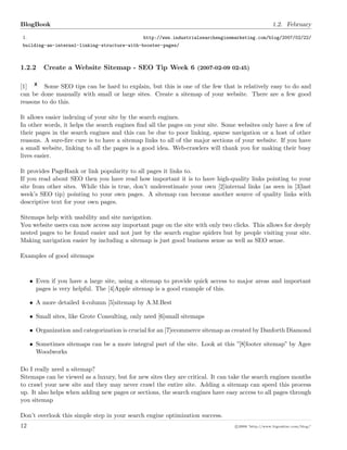 BlogBook 1.2. February
1. http://www.industrialsearchenginemarketing.com/blog/2007/02/22/
building-an-internal-linking-structure-with-booster-pages/
1.2.2 Create a Website Sitemap - SEO Tip Week 6 (2007-02-09 02:45)
[1] Some SEO tips can be hard to explain, but this is one of the few that is relatively easy to do and
can be done manually with small or large sites. Create a sitemap of your website. There are a few good
reasons to do this.
It allows easier indexing of your site by the search engines.
In other words, it helps the search engines ﬁnd all the pages on your site. Some websites only have a few of
their pages in the search engines and this can be due to poor linking, sparse navigation or a host of other
reasons. A sure-ﬁre cure is to have a sitemap links to all of the major sections of your website. If you have
a small website, linking to all the pages is a good idea. Web-crawlers will thank you for making their busy
lives easier.
It provides PageRank or link popularity to all pages it links to.
If you read about SEO then you have read how important it is to have high-quality links pointing to your
site from other sites. While this is true, don’t underestimate your own [2]internal links (as seen in [3]last
week’s SEO tip) pointing to your own pages. A sitemap can become another source of quality links with
descriptive text for your own pages.
Sitemaps help with usability and site navigation.
You website users can now access any important page on the site with only two clicks. This allows for deeply
nested pages to be found easier and not just by the search engine spiders but by people visiting your site.
Making navigation easier by including a sitemap is just good business sense as well as SEO sense.
Examples of good sitemaps
• Even if you have a large site, using a sitemap to provide quick access to major areas and important
pages is very helpful. The [4]Apple sitemap is a good example of this.
• A more detailed 4-column [5]sitemap by A.M.Best
• Small sites, like Grote Consulting, only need [6]small sitemaps
• Organization and categorization is crucial for an [7]ecommerce sitemap as created by Danforth Diamond
• Sometimes sitemaps can be a more integral part of the site. Look at this ”[8]footer sitemap” by Agee
Woodworks
Do I really need a sitemap?
Sitemaps can be viewed as a luxury, but for new sites they are critical. It can take the search engines months
to crawl your new site and they may never crawl the entire site. Adding a sitemap can speed this process
up. It also helps when adding new pages or sections, the search engines have easy access to all pages through
you sitemap
Don’t overlook this simple step in your search engine optimization success.
12 c 2008 ’http://www.bigoakinc.com/blog/’
 