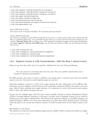 1.2. February BlogBook
1. http://www.bigoakinc.com/blog/category/52-seo-strategies/
2. http://www.bigoakinc.com/blog/internal-linking-seo-tip-week-5/
3. http://www.bigoakinc.com/blog/internal-linking-seo-tip-week-5/
4. http://www.apple.com/find/sitemap.html
5. http://www.ambest.com/about/sitemap.html
6. http://www.groteconsulting.com/site-map.asp
7. http://www.danforthdiamond.com/company_information/site_map.htm
8. http://www.ageewoodworks.com/
David (2007-07-06 15:43:19)
Does anyone know if sitemaps help Blogs? Do all posting pages get indexed?
Arthur (2007-05-01 08:10:49)
If you have any problems to create XML sitemap ﬁles for your sites or to notify search engines about updated sitemap
ﬁles, try [1]Sitemap Writer Pro. It is a powerful tool that helps you to create and keep up-to-date sitemaps for your
websites. Sitemap Writer Pro has [2]new tools - FTP manager for uploading sitemaps, search engine [3]notiﬁcation
tool (now supports Ask.com and MSN.com), site [4]crawler for adding an URLs into the sitemap and Yahoo
Index viewer.
1. http://www.sitemapwriter.com/
2. http://www.sitemapwriter.com/onlinedocumentation.php#tools
3. http://www.sitemapwriter.com/notify.php
4. http://www.sitemapwriter.com/onlinedocumentation.php#crawler
1.2.3 Duplicate Content & URL Canonicalization - SEO Tip Week 7 (2007-02-16 08:35)
Before we get into this week’s tip, let me provide a deﬁnition for the term [1]Canonicalization.
”It is the process of converting data that has more than one possible representation into a
”standard” canonical representation.”
For SEO purposes this means it creates a deﬁnitive and unique page to represent more than one possible
page on your site. You want to avoid duplicate pages on your site.
Sometimes duplicate content is a result of two pages sharing the same information in two diﬀerent ﬁles.
Sometimes you have duplicate content because of the technology causing two diﬀerent urls point to the same
page. Both of these problems have simple solutions. It is important to correct this because search engines
want to show only unique web pages and text.
If your site has multiple pages with the same content possibly through a Content Management System
(CMS) or through duplicate navigation, or because it actually exists in multiple versions, you are could be
hurting your search engine ranking results. We all know how important linking is to any SEO campaign and
if links pointing to diﬀerent urls of the same information your link value will be diluted because 2 incoming
links may point to one version and 3 links to another. It would be much better for all 5 links to point to one
url.
301 Re-Direct to the Rescue
The solution is to take any current duplicate pages and use a [2]301 re-direct to point all versions to a single,
c 2008 ’http://www.bigoakinc.com/blog/’ 13
 