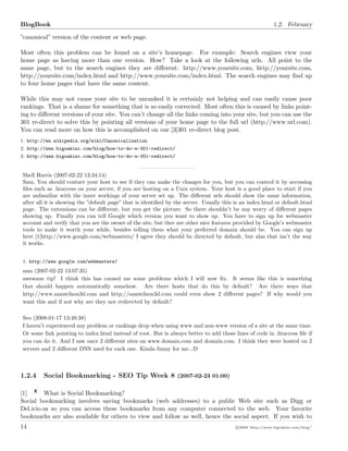 BlogBook 1.2. February
”canonical” version of the content or web page.
Most often this problem can be found on a site’s homepage. For example: Search engines view your
home page as having more than one version. How? Take a look at the following urls. All point to the
same page, but to the search engines they are diﬀerent: http://www.yoursite.com, http://yoursite.com,
http://yoursite.com/index.html and http://www.yoursite.com/index.html. The search engines may ﬁnd up
to four home pages that have the same content.
While this may not cause your site to be unranked it is certainly not helping and can easily cause poor
rankings. That is a shame for something that is so easily corrected. Most often this is caused by links point-
ing to diﬀerent versions of your site. You can’t change all the links coming into your site, but you can use the
301 re-direct to solve this by pointing all versions of your home page to the full url (http://www.url.com).
You can read more on how this is accomplished on our [3]301 re-direct blog post.
1. http://en.wikipedia.org/wiki/Canonicalization
2. http://www.bigoakinc.com/blog/how-to-do-a-301-redirect/
3. http://www.bigoakinc.com/blog/how-to-do-a-301-redirect/
Shell Harris (2007-02-22 13:34:14)
Sam, You should contact your host to see if they can make the changes for you, but you can control it by accessing
ﬁles such as .htaccess on your server, if you are hosting on a Unix system. Your host is a good place to start if you
are unfamiliar with the inner workings of your server set up. The diﬀerent urls should show the same information,
after all it is showing the ”default page” that is identiﬁed by the server. Usually this is an index.html or default.html
page. The extensions can be diﬀerent, but you get the picture. So there shouldn’t be any worry of diﬀerent pages
showing up. Finally you can tell Google which version you want to show up. You have to sign up for webmaster
account and verify that you are the owner of the site, but ther are other nice features provided by Google’s webmaster
tools to make it worth your while, besides telling them what your preferred domain should be. You can sign up
here [1]http://www.google.com/webmasters/ I agree they should be directed by default, but alas that isn’t the way
it works.
1. http://www.google.com/webmasters/
sam (2007-02-22 13:07:35)
awesome tip! I think this has caused me some problems which I will now ﬁx. It seems like this is something
that should happen automatically somehow. Are there hosts that do this by default? Are there ways that
http://www.samwilson3d.com and http://samwilson3d.com could even show 2 diﬀerent pages? If why would you
want this and if not why are they not redirected by default?
Seo (2008-01-17 13:48:38)
I haven’t experienced any problem or rankings drop when using www and non-www version of a site at the same time.
Or some link pointing to index.html instead of root. But is always better to add those lines of code in .htaccess ﬁle if
you can do it. And I saw once 2 diﬀerent sites on www.domain.com and domain.com. I think they were hosted on 2
servers and 2 diﬀerent DNS used for each one. Kinda funny for me..:D
1.2.4 Social Bookmarking - SEO Tip Week 8 (2007-02-23 01:00)
[1] What is Social Bookmarking?
Social bookmarking involves saving bookmarks (web addresses) to a public Web site such as Digg or
Del.icio.us so you can access these bookmarks from any computer connected to the web. Your favorite
bookmarks are also available for others to view and follow as well, hence the social aspect. If you wish to
14 c 2008 ’http://www.bigoakinc.com/blog/’
 