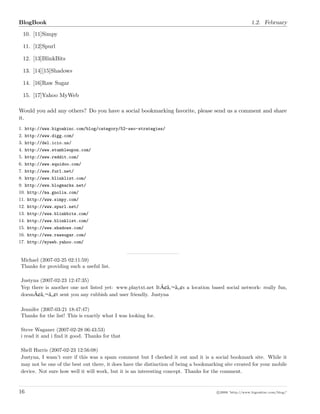 BlogBook 1.2. February
10. [11]Simpy
11. [12]Spurl
12. [13]BlinkBits
13. [14][15]Shadows
14. [16]Raw Sugar
15. [17]Yahoo MyWeb
Would you add any others? Do you have a social bookmarking favorite, please send us a comment and share
it.
1. http://www.bigoakinc.com/blog/category/52-seo-strategies/
2. http://www.digg.com/
3. http://del.icio.us/
4. http://www.stumbleupon.com/
5. http://www.reddit.com/
6. http://www.squidoo.com/
7. http://www.furl.net/
8. http://www.blinklist.com/
9. http://www.blogmarks.net/
10. http://ma.gnolia.com/
11. http://www.simpy.com/
12. http://www.spurl.net/
13. http://www.blinkbits.com/
14. http://www.blinklist.com/
15. http://www.shadows.com/
16. http://www.rawsugar.com/
17. http://myweb.yahoo.com/
Michael (2007-02-25 02:11:59)
Thanks for providing such a useful list.
Justyna (2007-02-23 12:47:35)
Yep there is another one not listed yet: www.playtxt.net ItÃ¢â ¬â ¢s a location based social network- really fun,
doesnÃ¢â ¬â ¢t sent you any rubbish and user friendly. Justyna
Jennifer (2007-03-21 18:47:47)
Thanks for the list! This is exactly what I was looking for.
Steve Waganer (2007-02-28 06:43:53)
i read it and i ﬁnd it good. Thanks for that
Shell Harris (2007-02-23 12:56:08)
Justyna, I wasn’t sure if this was a spam comment but I checked it out and it is a social bookmark site. While it
may not be one of the best out there, it does have the distinction of being a bookmarking site created for your mobile
device. Not sure how well it will work, but it is an interesting concept. Thanks for the comment.
16 c 2008 ’http://www.bigoakinc.com/blog/’
 