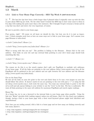BlogBook 1.3. March
1.3 March
1.3.1 Link to Your Home Page Correctly - SEO Tip Week 9 (2007-03-02 06:29)
[1] The last few tips have been a little longer than I planned when I originally came up with the idea
to post [2]one SEO tip per week. On the other hand I wanted the SEO tips to have some meat to them so
I’m okay with making the posts more than a few sentences. But I thought I’d give everyone a break and do
a tip that was short and sweet, but very important, of course.
Be sure to provide a link to your home page.
Pure genius, right? Of course we all know we should do this, but how you do it is just as impor-
tant. I think examples work best so here are some ways not to link to your home page. Let’s assume your
page ﬁlename is index.html.
<a href=”/index.html”>Home</a>
<a href=”http://www.mysite.com/index.html”>Home</a>
What is wrong with this you say? The problem is linking to the ﬁlename. Always link to the root
address. Your links on your site and any external links pointing to your site’s home page should look
something like this.
<a href=”/”>Home</a>
<a href=”http://www.mysite.com/”>Home</a>
The reason we do this is so the search engines don’t split our PageRank to multiple web addresses
of our home page. If all the links are pointing to the root address (http://www.mysite.com) then all the
PageRank will be gathered in the root address and not split between the root address and the ﬁlename
(http://www.mysite.com/index.html).
Get on the Same Page
Be sure all the links on your site point to the root and check them to be sure; even images on your site
should follow this advice. It doesn’t matter if you are pointing to the root with just a ”/” or using the full
url (http://www.mysite.com/), both work the same way. You want any external links to point to the full
url as well and ask anyone linking to your website to use the ”www” in the link. The key is uniformity. We
want all links pointing to the same web address for maximum PageRank and search engine rankings.
Bonus Tip
As a bonus tip, try to use a keyword in the internal links to your home page when possible. Using the
link text ”Home” provides little ranking support unless you sell homes. Don’t let this cloud your judgment
though, having a link to your home page with a three word keyword phrase might look ridiculous and
unprofessional.
Next time you are surﬁng around, click a link to a home page and see how many are linking correctly and
how many [3]aren’t.
1. http://www.bigoakinc.com/blog/category/52-seo-strategies/
2. http://www.bigoakinc.com/blog/category/52-seo-strategies/
18 c 2008 ’http://www.bigoakinc.com/blog/’
 