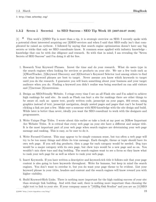 1.3. March BlogBook
3. http://www.arborday.org/
1.3.2 Seven â€œSecretsâ€• to SEO Success - SEO Tip Week 10 (2007-03-07 18:08)
[1] This week’s [2]SEO Tip is more than a tip, it is strategic overview on SEO. I recently spoke with
a potential client interested acquiring our [3]SEO services and when I said that SEO really isn’t that com-
plicated he raised an eyebrow. I followed by saying that search engine optimization doesn’t have any big
secrets or tricks that only we SEO consultants know. It common sense applied with industry knowledge -
knowledge that can be with due diligence and research. So with that in mind, I am revealing the ”Seven
Secrets of SEO Success” and I’m doing it all for free.
1. Research Your Keyword Phrases. Invest the time and do your research. What do users type in
the search engines when looking for services or products on your site. We use a few tools such as
[4]WordTracker, [5]Keyword Discovery and [6]Overture’s Keyword Selector tool among others to ﬁnd
out what keyword phrases are best to target. Never assume you know which keywords to target
until you do the research. I guarantee you will learn something about your business and your target
audience when you do. Finding a keyword you didn’t realize was being searched on can add visitors
and [7]increase [8]conversions.
2. Design an SEO-Friendly Website. I cringe every time I see an all Flash site and I’m asked to achieve
high rankings for said site. As much as Flash can hurt a site for rankings there are other things to
be aware of, such as: sparse text, poorly written code, javascript on your pages, 404 errors, using
graphics instead of text, javascript navigation, deeply nested pages and pages that can’t be found by
clicking a link are just a few. Make sure a someone with SEO knowledge with the site design and build.
While later is better than never, ideally you want the SEO consultant to work with the designers and
programmers.
3. Write Unique Page Titles. I wrote about this earlier so take a look at my post on [9]How Important
Are Website Titles. It is critical that every web page on your site have a diﬀerent and unique title.
It is the most important part of your web page when search engines are determining your web page
message and ranking. This is easy, so be sure to do it.
4. Write Focused Content. This may appear to be simple common sense, but too often a web page will
try to be too many things and dilute its true message. Each thought, theme or topic should have its
own web page. If you sell dog products, then a page for each category would be needed. Dog toys
would be a major category with its own page, but chew toys would be a new page and so on. You
wouldn’t mix chew toys and dog bedding. The search engines want to see a focus so they know what
to rank your web page for as well as where to rank your web page.
5. Insert Keywords. If you have written a descriptive and keyword-rich title it follows suit that your page
content is also going to have keywords throughout. Write for humans, but keep in mind the search
engines. You don’t want to overdue it, but you do want your page theme to be evident. List your
keyword phrase in your titles, headers and content and the search engines will know reward you with
higher visibility.
6. Build Keyword-Rich Links. There is nothing more important for the high ranking success of your site
than strategic link building. And with that said, there is nothing more important than choosing the
right text to link to your site. If your company name is ”[10]Big Oak Studios” and you are an [11]SEO
c 2008 ’http://www.bigoakinc.com/blog/’ 19
 
