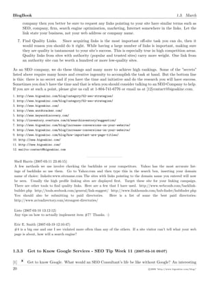 BlogBook 1.3. March
company then you better be sure to request any links pointing to your site have similar terms such as
SEO, company, ﬁrm, search engine optimization, marketing, Internet somewhere in the links. Let the
link state your business, not your web address or company name.
7. Find Quality Links. Since acquiring links is the most important oﬀ-site task you can do, then it
would reason you should do it right. While having a large number of links is important, making sure
they are quality is tantamount to your site’s success. This is especially true in high competition areas.
Quality links from sites with authority (popular and trusted sites) carry more weight. One link from
an authority site can be worth a hundred or more low-quality sites.
As an SEO company, we do these things and many more to achieve high rankings. Some of the ”secrets”
listed above require many hours and creative ingenuity to accomplish the task at hand. But the bottom line
is this: there is no secret and if you have the time and initiative and do the research you will have success.
Sometimes you don’t have the time and that is when you should consider talking to an SEO Company to help.
If you are at such a point, please give us call at 1-804-741-6776 or email us at [12]contact@bigoakinc.com.
1. http://www.bigoakinc.com/blog/category/52-seo-strategies/
2. http://www.bigoakinc.com/blog/category/52-seo-strategies/
3. http://www.bigoakinc.com/
4. http://www.wordtracker.com/
5. http://www.keywordiscovery.com/
6. http://inventory.overture.com/d/searchinventory/suggestion/
7. http://www.bigoakinc.com/blog/increase-conversions-on-your-website/
8. http://www.bigoakinc.com/blog/increase-conversions-on-your-website/
9. http://www.bigoakinc.com/blog/how-important-are-page-titles/
10. http://www.bigoakinc.com/
11. http://www.bigoakinc.com/
12. mailto:contact@bigoakinc.com
Shell Harris (2007-03-11 23:46:15)
A few methods we use involve checking the backlinks or your competitors. Yahoo has the most accurate list-
ings of backlinks so use them. Go to Yahoo.com and then type this in the search box, inserting your domain
name of choice: linksite:www.sitename.com The sites with links pointing to the domain name you entered will now
be seen. Usually the high proﬁle linking sites are displayed ﬁrst. Target these site for your linking campaign.
There are other tools to ﬁnd quality links. Here are a few that I have used. http://www.webconfs.com/backlink-
builder.php http://tools.seobook.com/general/link-suggest/ http://www.linkhounds.com/hub-ﬁnder/hubﬁnder.php
You should also be submitting to paid directories. Here is a list of some the best paid directories:
http://www.avivadirectory.com/strongest-directories/
Lists (2007-03-10 13:12:12)
Any tips on how to actually implement item #7? Thanks. :)
Eric E. Smith (2007-03-19 12:10:47)
#4 is a big one and one I see violated more often than any of the others. If a site visitor can’t tell what your web
page is about, how will a search engine?
1.3.3 Get to Know Google Services - SEO Tip Week 11 (2007-03-16 09:07)
[1] Get to know Google. What would an SEO Consultant’s life be like without Google? An interesting
20 c 2008 ’http://www.bigoakinc.com/blog/’
 