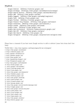BlogBook 1.3. March
Google Scholar [40]http://scholar.google.com/
Google Sitemaps [41]https://www.google.com/webmasters/sitemaps/
Google Search History [42]http://www.google.com/searchhistory/
Google SMS [43]http://www.google.com/sms/
Google Suggest [44]http://www.google.com/webhp?complete=1
Google Talk [45]http://talk.google.com/
Google Toolbar [46]http://toolbar.google.com/
Google Transit Trip Planner [47]http://www.google.com/transit
Google Translate [48]http://www.google.com/translate_t
Google Trends [49]http://www.google.com/trends
Google Video [50]http://video.google.com/
Google Web Accelerator [51]http://webaccelerator.google.com/
Google Web API [52]http://www.google.com/apis/
Google Web Search [53]http://www.google.com
Google Zeitgeist [54]http://www.google.com/press/intl-zeitgeist.html
Please leave a comment if you have more Google services to add or subtract (some beta items don’t last
long).
Visible links 1. http://www.bigoakinc.com/blog/category/52-seo-strategies/
2. https://www.google.com/adsense/
3. https://adwords.google.com/
4. http://google.com/analytics/
5. http://answers.google.com/
6. http://base.google.com/
7. http://googleblog.blogspot.com/
8. http://blogsearch.google.com/
9. http://www.google.com/bookmarks/
10. http://books.google.com/
11. http://google.com/calendar/
12. http://catalogs.google.com/
13. http://code.google.com/
14. http://www.google.com/codesearch/
15. http://deskbar.google.com/
16. http://desktop.google.com/
17. http://www.google.com/dirhp
18. http://earth.google.com/
19. http://finance.google.com/
20. http://groups.google.com/
21. http://www.google.com/intl/en/holidaylogos.html
22. http://images.google.com/
23. http://www.google.com/intl/en/jobs/
24. http://labs.google.com/
25. http://local.google.com/
26. http://mail.google.com/
27. http://maps.google.com/
28. http://www.google.com/mars/
29. http://mobile.google.com/
22 c 2008 ’http://www.bigoakinc.com/blog/’
 