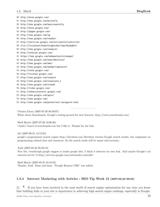 1.3. March BlogBook
30. http://moon.google.com/
31. http://www.google.com/movies?q
32. http://www.google.com/musicsearch?q
33. http://moon.google.com/
34. http://pages.google.com/
35. http://www.google.com/ig
36. http://www.google.com/reader/
37. http://services.google.com/urlconsole/controller
38. file://localhost/home/blogbooker/tmp/bhydq65r/
39. http://www.google.com/romance/
40. http://scholar.google.com/
41. https://www.google.com/webmasters/sitemaps/
42. http://www.google.com/searchhistory/
43. http://www.google.com/sms/
44. http://www.google.com/webhp?complete=1
45. http://talk.google.com/
46. http://toolbar.google.com/
47. http://www.google.com/transit
48. http://www.google.com/translate_t
49. http://www.google.com/trends
50. http://video.google.com/
51. http://webaccelerator.google.com/
52. http://www.google.com/apis/
53. http://www.google.com/
54. http://www.google.com/press/intl-zeitgeist.html
Ubuntu Linux (2007-07-20 08:59:07)
What about Searchmash, Google’s testing ground for new features: http://www.searchmash.com/
Shell Harris (2007-07-26 10:06:36)
i hadn’t heard of searchmash.com but I like it. Thanks for the link.
abi (2007-06-21 14:13:25)
google’s programmers search engine http://devshots.com Devshots returns Google search results, but emphasize on
programming related sites and resources. So the search result will be smart and accurate.
Audi (2007-05-25 05:33:13)
Nice list, eventhough google suggest is inside google labs, I think it deserves its own link. And maybe Google’s url
removal service @ http://services.google.com/urlconsole/controller
Shell Harris (2007-05-25 10:10:55)
Thanks, Audi. Done and done. ”Google Remove URL” was added.
1.3.4 Internet Marketing with Articles - SEO Tip Week 12 (2007-03-22 06:50)
[1] If you have been involved in the mad world of search engine optimization for any time you know
that building links to your site is importance in achieving high search engine rankings, especially in Google.
c 2008 ’http://www.bigoakinc.com/blog/’ 23
 
