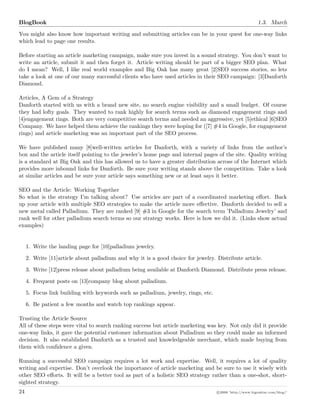 BlogBook 1.3. March
You might also know how important writing and submitting articles can be in your quest for one-way links
which lead to page one results.
Before starting an article marketing campaign, make sure you invest in a sound strategy. You don’t want to
write an article, submit it and then forget it. Article writing should be part of a bigger SEO plan. What
do I mean? Well, I like real world examples and Big Oak has many great [2]SEO success stories, so lets
take a look at one of our many successful clients who have used articles in their SEO campaign: [3]Danforth
Diamond.
Articles, A Gem of a Strategy
Danforth started with us with a brand new site, no search engine visibility and a small budget. Of course
they had lofty goals. They wanted to rank highly for search terms such as diamond engagement rings and
[4]engagement rings. Both are very competitive search terms and needed an aggressive, yet [5]ethical [6]SEO
Company. We have helped them achieve the rankings they were hoping for ([7] #4 in Google, for engagement
rings) and article marketing was an important part of the SEO process.
We have published many [8]well-written articles for Danforth, with a variety of links from the author’s
box and the article itself pointing to the jeweler’s home page and internal pages of the site. Quality writing
is a standard at Big Oak and this has allowed us to have a greater distribution across of the Internet which
provides more inbound links for Danforth. Be sure your writing stands above the competition. Take a look
at similar articles and be sure your article says something new or at least says it better.
SEO and the Article: Working Together
So what is the strategy I’m talking about? Use articles are part of a coordinated marketing eﬀort. Back
up your article with multiple SEO strategies to make the article more eﬀective. Danforth decided to sell a
new metal called Palladium. They are ranked [9] #3 in Google for the search term ’Palladium Jewelry’ and
rank well for other palladium search terms so our strategy works. Here is how we did it. (Links show actual
examples)
1. Write the landing page for [10]palladium jewelry.
2. Write [11]article about palladium and why it is a good choice for jewelry. Distribute article.
3. Write [12]press release about palladium being available at Danforth Diamond. Distribute press release.
4. Frequent posts on [13]company blog about palladium.
5. Focus link building with keywords such as palladium, jewelry, rings, etc.
6. Be patient a few months and watch top rankings appear.
Trusting the Article Source
All of these steps were vital to search ranking success but article marketing was key. Not only did it provide
one-way links, it gave the potential customer information about Palladium so they could make an informed
decision. It also established Danforth as a trusted and knowledgeable merchant, which made buying from
them with conﬁdence a given.
Running a successful SEO campaign requires a lot work and expertise. Well, it requires a lot of quality
writing and expertise. Don’t overlook the importance of article marketing and be sure to use it wisely with
other SEO eﬀorts. It will be a better tool as part of a holistic SEO strategy rather than a one-shot, short-
sighted strategy.
24 c 2008 ’http://www.bigoakinc.com/blog/’
 