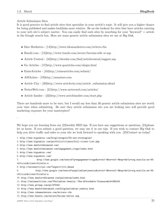 1.3. March BlogBook
Article Submission Sites
It is good practice to ﬁnd article sites that specialize in your article’s topic. It will give you a higher chance
for being published and makes backlinks more relative. Be on the lookout for sites that have articles catering
to your web site’s subject matter. You can easily ﬁnd such sites by searching for your ”keyword” + article
in the Google search box. Here are some generic article submission sites we use at Big Oak.
• Idea Marketers - [14]http://www.ideamarketers.com/writers.cfm
• Buzzle.com - [15]http://www.buzzle.com/secure/become-edit or.asp
• Article Central - [16]http://thewhir.com/ﬁnd/articlecentral/suggest.asp
• Go Articles - [17]http://www.goarticles.com/ulogin.html
• EzineArticles - [18]http://ezinearticles.com/submit/
• AMAzines - [19]http://amazines.com
• Article City - [20]http://www.articlecity.com/article submission.shtml
• NetterWeb.com - [21]http://www.netterweb.com/articles/
• Article Insider - [22]http://www.articleinsider.com/start.php
There are hundreds more to be sure, but I would say less than 30 generic article submission sites are worth
your time when submitting. Be sure they article submission site you are looking into will provide good
marketing exposure for your masterpiece!
–
We hope you are learning from our [23]weekly SEO tips. If you have any suggestions or questions, [24]please
let us know. If you submit a good question, we may use it in our tips. If you wish to contact Big Oak to
help you drive traﬃc and sales to your site we look forward to speaking with you. [25]Contact us today!
1. http://www.bigoakinc.com/blog/category/52-seo-strategies/
2. http://www.bigoakinc.com/portfolio/clients/full-client-list.php
3. http://www.danforthdiamond.com/
4. http://www.danforthdiamond.com/engagement_rings/index.html
5. http://www.bigoakinc.com/
6. http://www.bigoakinc.com/
7. http://www.google.com/search?q=engagement+rings&ie=utf-8&oe=utf-8&aq=t&rls=org.mozilla:en-US:
official&client=firefox-a
8. http://ezinearticles.com/?expert=Jill_Renee
9. http://www.google.com/search?q=palladium+jewelry&ie=utf-8&oe=utf-8&aq=t&rls=org.mozilla:en-US:
official&client=firefox-a
10. http://www.danforthdiamond.com/palladium/index.html
11. http://ezinearticles.com/?Palladium-Jewelry:-The-Affordable-Treasure&id=288163
12. http://www.prleap.com/pr/47545/
13. http://www.danforthdiamond.com/blog/palladium-jewelry.html
14. http://www.ideamarketers.com/writers.cfm
15. http://www.buzzle.com/secure/become-editor.asp
c 2008 ’http://www.bigoakinc.com/blog/’ 25
 