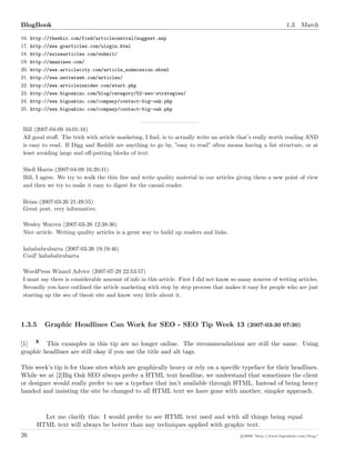 BlogBook 1.3. March
16. http://thewhir.com/find/articlecentral/suggest.asp
17. http://www.goarticles.com/ulogin.html
18. http://ezinearticles.com/submit/
19. http://amazines.com/
20. http://www.articlecity.com/article_submission.shtml
21. http://www.netterweb.com/articles/
22. http://www.articleinsider.com/start.php
23. http://www.bigoakinc.com/blog/category/52-seo-strategies/
24. http://www.bigoakinc.com/company/contact-big-oak.php
25. http://www.bigoakinc.com/company/contact-big-oak.php
Bill (2007-04-09 16:01:16)
All good stuﬀ. The trick with article marketing, I ﬁnd, is to actually write an article that’s really worth reading AND
is easy to read. If Digg and Reddit are anything to go by, ”easy to read” often means having a list structure, or at
least avoiding large and oﬀ-putting blocks of text.
Shell Harris (2007-04-09 16:20:41)
Bill, I agree. We try to walk the thin line and write quality material in our articles giving them a new point of view
and then we try to make it easy to digest for the casual reader.
Brian (2007-03-26 21:49:55)
Great post, very informative.
Wesley Warren (2007-03-26 12:38:36)
Nice article. Writing quality articles is a great way to build up readers and links.
kabababrubarta (2007-03-26 19:19:46)
Cool! kabababrubarta
WordPress Wizard Advice (2007-07-29 22:53:57)
I must say there is considerable amount of info in this article. First I did not know so many sources of writing articles.
Secondly you have outlined the article marketing with step by step process that makes it easy for people who are just
starting up the seo of theoir site and know very little about it.
1.3.5 Graphic Headlines Can Work for SEO - SEO Tip Week 13 (2007-03-30 07:30)
[1] This examples in this tip are no longer online. The recommendations are still the same. Using
graphic headlines are still okay if you use the title and alt tags.
This week’s tip is for those sites which are graphically heavy or rely on a speciﬁc typeface for their headlines.
While we at [2]Big Oak SEO always prefer a HTML text headline, we understand that sometimes the client
or designer would really prefer to use a typeface that isn’t available through HTML. Instead of being heavy
handed and insisting the site be changed to all HTML text we have gone with another, simpler approach.
Let me clarify this: I would prefer to see HTML text used and with all things being equal
HTML text will always be better than any techniques applied with graphic text.
26 c 2008 ’http://www.bigoakinc.com/blog/’
 