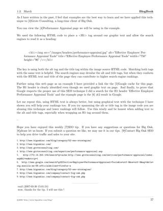 1.3. March BlogBook
As I have written in the past, I feel that examples are the best way to learn and we have applied this tech-
nique to [3]Grote Consulting, a long-time client of Big Oak.
You can view the [4]Performance Appraisal page we will be using in the example.
We used the following HTML code to place a <H1> tag around our graphic text and allow the search
engines to read it as a heading:
<h1><img src=”/images/headers/performance-appraisal.jpg” alt=”Eﬀective Employee Per-
formance Appraisal Tools” title=”Eﬀective Employee Performance Appraisal Tools” width=”750”
height=”96” /></h1>
The key is using both the alt tag and the title tag within the image source HTML code. Matching both tags
with the same text is helpful. The search engines may devalue the alt and title tags, but when they conform
with the HTML text and title of the page they can contribute to higher search engine rankings.
Further using this web page as an example I have provided a link the the [5]Google cache for this page.
The H1 header is clearly identiﬁed even though we used graphic text on page. And ﬁnally, to prove that
Google respects the proper use of this SEO technique I did a search for the H1 header ’Eﬀective Employee
Performance Appraisal Tools’ and the example page is the [6] #2 result in Google.
Let me repeat this, using HTML text is always better, but using graphical text with the technique I have
shown you will help your rankings too. If you try spamming the alt or title tag in the image code you are
abusing this technique and lower rankings will follow. Use this wisely and be honest when adding text to
the alt and title tags, especially when wrapping an H1 tag around them.
–
Hope you have enjoyed this weekly [7]SEO tip. If you have any suggestions or questions for Big Oak,
[8]please let us know. If you submit a question we like, we may use it in our tips. [9]Contact Big Oak SEO
to help you drive traﬃc and sales to your site.
1. http://www.bigoakinc.com/blog/category/52-seo-strategies/
2. http://www.bigoakinc.com/
3. http://www.groteconsulting.com/
4. http://www.groteconsulting.com/expertise/performance-appraisal.asp
5. http://72.14.253.104/search?q=cache:http://www.groteconsulting.com/services/performance-appraisal/index.
asp&hl=en&strip=1
6. http://www.google.com/search?q=Effective+Employee+Performance+Appraisal+Tools&ie=utf-8&oe=utf-8&aq=t&rls=
org.mozilla:en-US:official&client=firefox-a
7. http://www.bigoakinc.com/blog/category/52-seo-strategies/
8. http://www.bigoakinc.com/company/contact-big-oak.php
9. http://www.bigoakinc.com/company/contact-big-oak.php
emil (2007-03-30 15:01:54)
wow, thanks for the tip. I will use this !
c 2008 ’http://www.bigoakinc.com/blog/’ 27
 