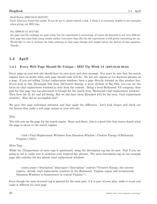 BlogBook 1.4. April
Shell Harris (2007-03-31 00:07:07)
Emil, Glad you found this useful. If you do use it, please submit a link. I think it is extremely helpful to see examples
when giving out SEO tips.
Seo (2008-01-15 19:17:46)
the page and the rankings are gone today but the experiment is interesting..of course the keyword is not very diﬃcult,
that page has some links using similar anchor text(more than 20) but the experiment is still pretty interesting for me.
Would like to test it without the links pointing to that page though and weight better the factors of this equation.
Thanks
1.4 April
1.4.1 Every Web Page Should Be Unique - SEO Tip Week 14 (2007-04-06 06:23)
Every page on your web site should have its own story and clear message. You must be sure that the search
engines have no doubt what each page should rank well for. Do not mix signals or too keyword phrases on
a page. If you are selling [1]vinyl replacement windows, have a page directly focused on that product line.
If you look at this [2]example link from [3]Creative Energy, a local [4]client of Big Oak, you can see the
focus on vinyl replacement windows is clear from the content.. Being a local Richmond, VA company, their
goal for this page was top placement in Google for the search term ’Richmond vinyl replacement windows’.
They have the [5] #1 and #2 listing. But we also have them [6]ranked #12 for the term ’vinyl replacement
windows’. How did we accomplish this?
We gave this page individual attention and that made the diﬀerence. Let’s look deeper and check out
the factors that make a web page unique in your web site.
Title
The title sets up the page for the search engine. Short and direct, this is a good title that states clearly what
the page is about to the search engines.
<title>Vinyl Replacement Windows from Simonton Window | Creative Energy of Richmond,
Virginia</title>
Meta Tags
While the [7]importance of meta tags is questioned, using the description tag has its uses. And if you are
going to use it, make sure it mentions your targeted key phrases. Thr meta description tag on our example
page also contains the key phrase vinyl replacement windows.
<meta name=”description” http-equiv=”description” content=”Creative Energy, the exterior
experts, installs vinyl replacement windows in the Richmond, Virginia region and recommends
Simonton Windows to homeowners in central Virginia.”>
Even though the meta keyword tag is ignored for the most part, if it is part of your plan, make it count and
make it diﬀerent for each page.
28 c 2008 ’http://www.bigoakinc.com/blog/’
 