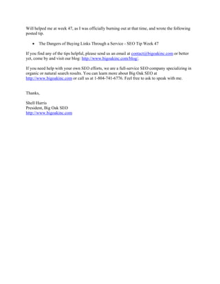 Will helped me at week 47, as I was officially burning out at that time, and wrote the following
posted tip.
• The Dangers of Buying Links Through a Service - SEO Tip Week 47
If you find any of the tips helpful, please send us an email at contact@bigoakinc.com or better
yet, come by and visit our blog: http://www.bigoakinc.com/blog/.
If you need help with your own SEO efforts, we are a full-service SEO company specializing in
organic or natural search results. You can learn more about Big Oak SEO at
http://www.bigoakinc.com or call us at 1-804-741-6776. Feel free to ask to speak with me.
Thanks,
Shell Harris
President, Big Oak SEO
http://www.bigoakinc.com
 