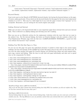 1.4. April BlogBook
<meta name=”keywords”http-equiv=”keywords”content=”vinyl replacement window, simon-
ton window, replacement window, replacement window, vinyl window richmond virginia ”>
Keyword Density
I just wrote post on the [8]myth of OPTIMAL keyword density, but having the keyword phrase on the page,
of course, makes good sense. If you check out the keyword density for this page for the term vinyl replacement
windows it is 4.21 %. This may be a little high but if you read the page it doesn’t feel ”spammy” so it is
acceptable. Remember, you are writing for the search engines and people.
Linking, External and Internal
Make sure you have a few keyword-rich links to your important pages from external sites and your internal
links. This is referred to as [9]deep linking and will help your site’s ranking.
Here you can see an [10]article written for the replacement windows with the exact link text we want in
the author’s box. For the internal linking, the footer on Creative Energy’s web site contains a link to the
Vinyl Replacement Window page with the link text ’[11]REPLACEMENT WINDOWS’, a good text link
even without the keyword ’vinyl’ included.
Building Your Web Site One Page at a Time
As you can see this page was given the individual attention it needed to show high in the search engine
rankings, but the real message of this [12]SEO tip is that this page is has its own voice on the client’s site. If
you view the other product web pages for Creative Energy you will ﬁnd they follow suit with targted titles,
meta tags, content and linking. Take the time to craft each web page individually and take care to spend
time on the components I’ve listed.
1. http://www.creativeenergyexteriors.com/windows.htm
2. http://www.creativeenergyexteriors.com/windows.htm
3. http://www.creativeenergyexteriors.com/windows.htm
4. http://www.bigoakinc.com/portfolio/clients/full-client-list.php
5. http://www.google.com/search?hl=en&safe=off&client=firefox-a&rls=org.mozilla%3Aen-US%3Aofficial&hs=OY7&q=
richmond+vinyl+replacement+windows&btnG=Search
6. http://www.google.com/search?q=vinyl+replacement+windows&hl=en&safe=off&client=firefox-a&rls=org.mozilla:
en-US:official&hs=hDS&start=10&sa=N
7. http://www.bigoakinc.com/blog/use-the-meta-description-tag-seo-tip-week-3/
8. http://www.bigoakinc.com/blog/keyword-density-myth/
9. http://www.bigoakinc.com/blog/deep-linking-seo-tip-week-4/
10. http://www.centurionexteriors.com/nashville_windows/lower_bills.html
11. http://www.creativeenergyexteriors.com/windows.htm
12. http://www.bigoakinc.com/blog/category/52-seo-strategies/
WordPress Plugin Advice (2007-07-16 22:36:35)
This is not the ﬁrst place I heard that internal linking does help SEO, but somehow you did not explain why. May
be You have reserved that for some other post ?
Shell Harris (2007-07-26 10:10:12)
Internal linking helps the same way that external linking helps. Links from inside your site count just as links from
outside your site. The big diﬀerence is you can precisely control what your internal link text is and where it points
c 2008 ’http://www.bigoakinc.com/blog/’ 29
 