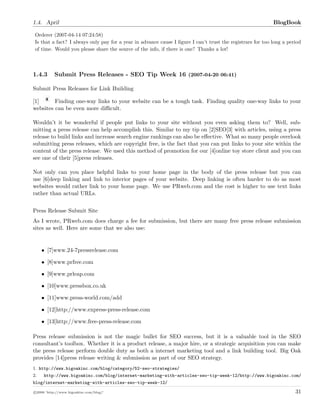 1.4. April BlogBook
Orderer (2007-04-14 07:24:58)
Is that a fact? I always only pay for a year in advance cause I ﬁgure I can’t trust the registrars for too long a period
of time. Would you please share the source of the info, if there is one? Thanks a lot!
1.4.3 Submit Press Releases - SEO Tip Week 16 (2007-04-20 06:41)
Submit Press Releases for Link Building
[1] Finding one-way links to your website can be a tough task. Finding quality one-way links to your
websites can be even more diﬃcult.
Wouldn’t it be wonderful if people put links to your site without you even asking them to? Well, sub-
mitting a press release can help accomplish this. Similar to my tip on [2]SEO[3] with articles, using a press
release to build links and increase search engine rankings can also be eﬀective. What so many people overlook
submitting press releases, which are copyright free, is the fact that you can put links to your site within the
content of the press release. We used this method of promotion for our [4]online toy store client and you can
see one of their [5]press releases.
Not only can you place helpful links to your home page in the body of the press release but you can
use [6]deep linking and link to interior pages of your website. Deep linking is often harder to do as most
websites would rather link to your home page. We use PRweb.com and the cost is higher to use text links
rather than actual URLs.
Press Release Submit Site
As I wrote, PRweb.com does charge a fee for submission, but there are many free press release submission
sites as well. Here are some that we also use:
• [7]www.24-7pressrelease.com
• [8]www.prfree.com
• [9]www.prleap.com
• [10]www.pressbox.co.uk
• [11]www.press-world.com/add
• [12]http://www.express-press-release.com
• [13]http://www.free-press-release.com
Press release submission is not the magic bullet for SEO success, but it is a valuable tool in the SEO
consultant’s toolbox. Whether it is a product release, a major hire, or a strategic acquisition you can make
the press release perform double duty as both a internet marketing tool and a link building tool. Big Oak
provides [14]press release writing & submission as part of our SEO strategy.
1. http://www.bigoakinc.com/blog/category/52-seo-strategies/
2. http://www.bigoakinc.com/blog/internet-marketing-with-articles-seo-tip-week-12/http://www.bigoakinc.com/
blog/internet-marketing-with-articles-seo-tip-week-12/
c 2008 ’http://www.bigoakinc.com/blog/’ 31
 