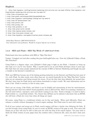 BlogBook 1.4. April
3. http://www.bigoakinc.com/blog/internet-marketing-with-articles-seo-tip-week-12/http://www.bigoakinc.com/
blog/internet-marketing-with-articles-seo-tip-week-12/
4. http://www.sillyasstoys.com/
5. http://www.prweb.com/releases/2005/2/prweb204256.htm
6. http://www.bigoakinc.com/blog/deep-linking-seo-tip-week-4/
7. http://www.24-7pressrelease.com/
8. http://www.prfree.com/
9. http://www.prleap.com/
10. http://www.pressbox.co.uk/
11. http://www.press-world.com/add
12. http://www.express-press-release.com/
13. http://www.free-press-release.com/
14. http://www.bigoakinc.com/capabilities/seo-press-releases.php
Abdul Hayi Mansoor (2007-08-05 02:59:13)
Very informative and profession. Would be of great help for me in future.
1.4.4 SEO and Flash - SEO Tip Week 17 (2007-04-27 07:08)
Flash-based sites have problems with SEO or ”Skip This Intro”
Update: I laughed out loud after reading this post theGoogleCache.com. View the [1]Should I Make a Flash
Site Flowchart?
Using Flash is a slippery slope, even [2]Adobe’s Flash page is light on the Flash. I hesitate to bring up
this topic as it can be very heated. Why, I myself used to be an avid Flash developer about 8 years ago.
But back then not many people understood the concept of SEO or Internet Marketing and Google was just
a twinkle in the Internet’s watchful eye.
Well, now SEO has become one of the fasting growing industries on the Internet and Flash has lost some of
it’s...well, Flash. In other words, more often than not, we search frantically for the ”Skip This Intro” button
when we see animation start ﬂying around the screen. If not the ﬁrst time then deﬁnitely the second time.
We don’t have time for Flash intros and tedious downloads in today’s world. We want information and we
want it fast. Flash is contrary to this in many cases.
Don’t get me wrong, I like Flash, and think it can be helpful and entertaining of sites for entertainment,
gaming and site’s that have inherit brand popularity such as [3]Coca-Cola. Most of us running a business on
the web need visitors, customers, users and clients coming to our sites. Truth is though, it is hard to ﬁnd a
Flash website vs. a non-Flash website. Yes, I know that [4]Flash can be indexed, I also know that an HTML
site will beat a Flash site every time when all things are equal.
Of course, using Flash in a traditional website can be ﬁne and dandy. When used eﬃciently, Flash can
enhance a website without damaging it’s search engine rankings. But Flash must be used with caution.
If all of your content and menus are in Flash, search engines will have a harder time following the links. If
you feel strongly about using Flash, be sure to create an HTML version of the page as well. Your users will
thank you as they will now be able to ﬁnd your site with the help of the search engines. You may wish to
block the Flash version of your pages from the crawlers with a robots.txt ﬁle, since you don’t want your
32 c 2008 ’http://www.bigoakinc.com/blog/’
 