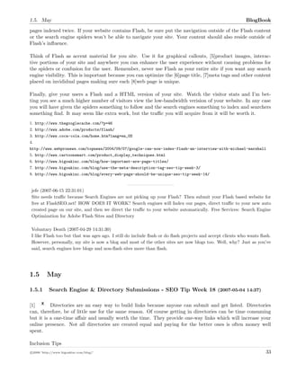 1.5. May BlogBook
pages indexed twice. If your website contains Flash, be sure put the navigation outside of the Flash content
or the search engine spiders won’t be able to navigate your site. Your content should also reside outside of
Flash’s inﬂuence.
Think of Flash as accent material for you site. Use it for graphical callouts, [5]product images, interac-
tive portions of your site and anywhere you can enhance the user experience without causing problems for
the spiders or confusion for the user. Remember, never use Flash as your entire site if you want any search
engine visibility. This is important because you can optimize the [6]page title, [7]meta tags and other content
placed on invididual pages making sure each [8]web page is unique.
Finally, give your users a Flash and a HTML version of your site. Watch the visitor stats and I’m bet-
ting you see a much higher number of visitors view the low-bandwidth verision of your website. In any case
you will have given the spiders something to follow and the search engines something to index and searchers
something ﬁnd. It may seem like extra work, but the traﬃc you will acquire from it will be worth it.
1. http://www.thegooglecache.com/?p=46
2. http://www.adobe.com/products/flash/
3. http://www.coca-cola.com/home.htm?lang=en_US
4.
http://www.webpronews.com/topnews/2004/09/07/google-can-now-index-flash-an-interview-with-michael-marshall
5. http://www.cartoonsmart.com/product_display_techniques.html
6. http://www.bigoakinc.com/blog/how-important-are-page-titles/
7. http://www.bigoakinc.com/blog/use-the-meta-description-tag-seo-tip-week-3/
8. http://www.bigoakinc.com/blog/every-web-page-should-be-unique-seo-tip-week-14/
jefe (2007-06-15 22:31:01)
Site needs traﬃc because Search Engines are not picking up your Flash? Then submit your Flash based website for
free at FlashSEO.net! HOW DOES IT WORK? Search engines will Index our pages, direct traﬃc to your new auto
created page on our site, and then we direct the traﬃc to your website automatically. Free Services: Search Engine
Optimization for Adobe Flash Sites and Directory
Voluntary Death (2007-04-29 14:31:30)
I like Flash too but that was ages ago. I still do include ﬂash or do ﬂash projects and accept clients who wants ﬂash.
However, personally, my site is now a blog and most of the other sites are now blogs too. Well, why? Just as you’ve
said, search engines love blogs and non-ﬂash sites more than ﬂash.
1.5 May
1.5.1 Search Engine & Directory Submissions - SEO Tip Week 18 (2007-05-04 14:37)
[1] Directories are an easy way to build links because anyone can submit and get listed. Directories
can, therefore, be of little use for the same reason. Of course getting in directories can be time consuming
but it is a one-time aﬀair and usually worth the time. They provide one-way links which will increase your
online presence. Not all directories are created equal and paying for the better ones is often money well
spent.
Inclusion Tips
c 2008 ’http://www.bigoakinc.com/blog/’ 33
 