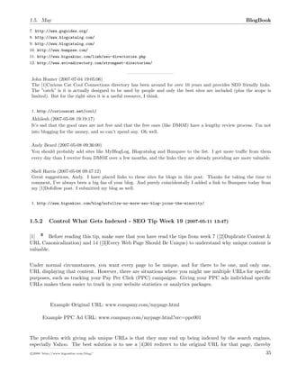 1.5. May BlogBook
7. http://www.goguides.org/
8. http://www.blogcatalog.com/
9. http://www.blogcatalog.com/
10. http://www.bumpzee.com/
11. http://www.bigoakinc.com/limb/seo-directories.php
12. http://www.avivadirectory.com/strongest-directories/
John Hunter (2007-07-04 19:05:06)
The [1]Curious Cat Cool Connections directory has been around for over 10 years and provides SEO friendly links.
The ”catch” is it is actually designed to be used by people and only the best sites are included (plus the scope is
limited). But for the right sites it is a useful resource, I think.
1. http://curiouscat.net/cool/
Akhilesh (2007-05-08 19:19:17)
It’s sad that the good ones are not free and that the free ones (like DMOZ) have a lengthy review process. I’m not
into blogging for the money, and so can’t spend any. Oh well.
Andy Beard (2007-05-08 09:36:00)
You should probably add sites like MyBlogLog, Blogcatalog and Bumpzee to the list. I get more traﬃc from them
every day than I receive from DMOZ over a few months, and the links they are already providing are more valuable.
Shell Harris (2007-05-08 09:47:12)
Great suggestions, Andy. I have placed links to these sites for blogs in this post. Thanks for taking the time to
comment, I’ve always been a big fan of your blog. And purely coincidentally I added a link to Bumpzee today from
my [1]Dofollow post. I submitted my blog as well.
1. http://www.bigoakinc.com/blog/nofollow-no-more-seo-blog-joins-the-minority/
1.5.2 Control What Gets Indexed - SEO Tip Week 19 (2007-05-11 13:47)
[1] Before reading this tip, make sure that you have read the tips from week 7 ([2]Duplicate Content &
URL Canonicalization) and 14 ([3]Every Web Page Should Be Unique) to understand why unique content is
valuable.
Under normal circumstances, you want every page to be unique, and for there to be one, and only one,
URL displaying that content. However, there are situations where you might use multiple URLs for speciﬁc
purposes, such as tracking your Pay Per Click (PPC) campaigns. Giving your PPC ads individual speciﬁc
URLs makes them easier to track in your website statistics or analytics packages.
Example Original URL: www.company.com/mypage.html
Example PPC Ad URL: www.company.com/mypage.html?src=ppc001
The problem with giving ads unique URLs is that they may end up being indexed by the search engines,
especially Yahoo. The best solution is to use a [4]301 redirect to the original URL for that page, thereby
c 2008 ’http://www.bigoakinc.com/blog/’ 35
 