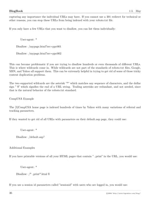 BlogBook 1.5. May
capturing any importance the individual URLs may have. If you cannot use a 301 redirect for technical or
other reasons, you can stop these URLs from being indexed with your robots.txt ﬁle.
If you only have a few URLs that you want to disallow, you can list them individually:
User-agent: *
Disallow: /mypage.html?src=ppc001
Disallow: /mypage.html?src=ppc002
This can become problematic if you are trying to disallow hundreds or even thousands of diﬀerent URLs.
This is where wildcards come in. While wildcards are not part of the standards of robots.txt ﬁles, Google,
MSN, and Yahoo all support them. This can be extremely helpful in trying to get rid of some of those tricky
content duplication problems.
The two supported wildcards are the asterisk ”*” which matches any sequence of characters, and the dollar
sign ” $” which signiﬁes the end of a URL string. Trailing asterisks are redundant, and not needed, since
that is the natural behavior of the robots.txt standard.
CompUSA Example
The [5]CompUSA home page is indexed hundreds of times by Yahoo with many variations of referral and
tracking parameters.
If they wanted to get rid of all URLs with parameters on their default.asp page, they could use:
User-agent: *
Disallow: /default.asp?
Additional Examples
If you have printable versions of all your HTML pages that contain ” print” in the URL, you would use:
User-agent: *
Disallow: /* print*.html $
If you use a session id parameters called ”sessionid” with users who are logged in, you would use:
36 c 2008 ’http://www.bigoakinc.com/blog/’
 
