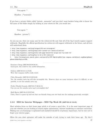 1.5. May BlogBook
User-agent: *
Disallow: /*sessionid=
If you have a private folder called ”private memories” and you don’t want hackers being able to know the
full name of the folder simply by looking at your robots.txt ﬁle, you would use::
User-agent: *
Disallow: /private*/
As you can see, there are many uses for the robots.txt ﬁle now that all of the big 3 search engines support
wildcards. Hopefully the oﬃcial speciﬁcation for robots.txt will support wildcards in the future, and all bots
will understand them.
1. http://www.bigoakinc.com/blog/category/52-seo-strategies/
2. http://www.bigoakinc.com/blog/duplicate-content-url-canonicalization/
3. http://www.bigoakinc.com/blog/every-web-page-should-be-unique-seo-tip-week-14/
4. http://www.bigoakinc.com/blog/how-to-do-a-301-redirect/
5. http://siteexplorer.search.yahoo.com/search?ei=UTF-8&p=http%3A//www.compusa.com/default.asp&bwm=p&bwms=
p&searchbwm=Explore+URL
Francisco Cheng (2007-06-29 08:28:18)
Good post, this could be very useful information.
Orderer (2007-05-16 11:17:30)
Wow that compusa stuﬀ is really weird.
Chris Alexander (2007-05-18 09:55:32)
Yes, the noindex meta tag will also accomplish this. However there are many instances where it’s diﬃcult, or not
possible, to use the noindex meta tag.
Perfect Wealth Formula (2007-05-17 20:54:15)
Can you use the noindex meta tag to accomplish this?
Shell Harris (2007-05-13 22:27:04)
Chris, That is a great tip and one that can literally bring your site back into the rankings practically overnight.
1.5.3 SEO for Interior Webpages - SEO Tip Week 20 (2007-05-18 13:45)
Most websites focus on their home page which is of course a good idea. It is the most important page of
your site whether you are looking at search engine optimization, internet marketing or customer conversion.
Making sure you homepage is optimized and marketed should be of primary importance, but be sure not to
forget your interior pages.
Often the arm chair optimizer will make the mistake of only trying to rank their home age. By this I
c 2008 ’http://www.bigoakinc.com/blog/’ 37
 