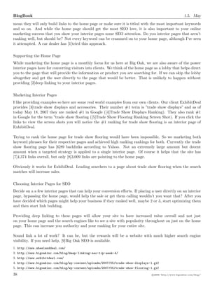 BlogBook 1.5. May
mean they will only build links to the home page or make sure it is titled with the most important keywords
and so on. And while the home page should get the most SEO love, it is also important to your online
marketing success that you show your interior pages some SEO attention. Do you interior pages that aren’t
ranking well, but should be? Not every keyword can be crammed on to your home page, although I’ve seen
it attempted. A car dealer has [1]tried this approach.
Supporting the Home Page
While marketing the home page is a monthly focus for us here at Big Oak, we are also aware of the power
interior pages have for converting visitors into clients. We think of the home page as a lobby that helps direct
you to the page that will provide the information or product you are searching for. If we can skip the lobby
altogether and get the user directly to the page that would be better. That is unlikely to happen without
providing [2]deep linking to your interior pages.
Marketing Interior Pages
I like providing examples so here are some real world examples from our own clients. Our client ExhibitDeal
provides [3]trade show displays and accessories. Their number #1 term is ”trade show displays” and as of
today May 18, 2007 they are ranked #1 in Google ([4]Trade Show Displays Ranking). They also rank #1
in Google for the term ”trade show ﬂooring ([5]Trade Show Flooring Ranking Screen Shot). If you click the
links to view the screen shots you will notice the #1 ranking for trade show ﬂooring is an interior page of
ExhibitDeal.
Trying to rank the home page for trade show ﬂooring would have been impossible. So we marketing both
keyword phrases for their respective pages and achieved high ranking rankings for both. Currently the trade
show ﬂooring page has [6]89 backlinks according to Yahoo. Not an extremely large amount but decent
amount when a targeted strategy is applied to a single interior page. Of course it helps that the site has
[7]4,374 links overall, but only [8]3,009 links are pointing to the home page.
Obviously it works for ExhibiDeal. Leading searchers to a page about trade show ﬂooring when the search
matches will increase sales.
Choosing Interior Pages for SEO
Decide on a a few interior pages that can help your conversion eﬀorts. If placing a user directly on an interior
page, bypassing the home page, would help the sale or get them calling wouldn’t you want that? After you
have decided which pages might help your business if they ranked well, maybe 2 or 3, start optimizing them
and then start link building.
Providing deep linking to these pages will allow your site to have increased value overall and not just
on your home page and the search engines like to see a site with popularity throughout on just on the home
page. This can increase you authority and your ranking for your entire site.
Sound link a lot of work? It can be, but the rewards will be a website with much higher search engine
visibility. If you need help, [9]Big Oak SEO is available.
1. http://www.wheelanddeal.com/
2. http://www.bigoakinc.com/blog/deep-linking-seo-tip-week-4/
3. http://www.exhibitdeal.com/
4. http://www.bigoakinc.com/blog/wp-content/uploads/2007/05/trade-show-displays-1.gif
5. http://www.bigoakinc.com/blog/wp-content/uploads/2007/05/trade-show-flooring-1.gif
38 c 2008 ’http://www.bigoakinc.com/blog/’
 