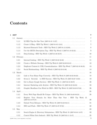 Contents
1 2007 7
1.1 January . . . . . . . . . . . . . . . . . . . . . . . . . . . . . . . . . . . . . . . . . . . . . . 7
1.1.1 52 SEO Tips for One Year (2007-01-01 15:27) . . . . . . . . . . . . . . . . . . . . 7
1.1.2 Create A Blog - SEO Tip Week 1 (2007-01-05 12:01) . . . . . . . . . . . . . . . . 7
1.1.3 Keyword Research Tools - SEO Tip Week 2 (2007-01-12 02:00) . . . . . . . . . . . 8
1.1.4 Use the META Description Tag - SEO Tip Week 3 (2007-01-19 02:32) . . . . . . . 9
1.1.5 Deep Linking - SEO Tip Week 4 (2007-01-26 02:37) . . . . . . . . . . . . . . . . . 10
1.2 February . . . . . . . . . . . . . . . . . . . . . . . . . . . . . . . . . . . . . . . . . . . . . . 11
1.2.1 Internal Linking - SEO Tip Week 5 (2007-02-02 02:38) . . . . . . . . . . . . . . . 11
1.2.2 Create a Website Sitemap - SEO Tip Week 6 (2007-02-09 02:45) . . . . . . . . . . 12
1.2.3 Duplicate Content & URL Canonicalization - SEO Tip Week 7 (2007-02-16 08:35) 13
1.2.4 Social Bookmarking - SEO Tip Week 8 (2007-02-23 01:00) . . . . . . . . . . . . . 14
1.3 March . . . . . . . . . . . . . . . . . . . . . . . . . . . . . . . . . . . . . . . . . . . . . . . 18
1.3.1 Link to Your Home Page Correctly - SEO Tip Week 9 (2007-03-02 06:29) . . . . . 18
1.3.2 Seven â€œSecretsâ€• to SEO Success - SEO Tip Week 10 (2007-03-07 18:08) . . . 19
1.3.3 Get to Know Google Services - SEO Tip Week 11 (2007-03-16 09:07) . . . . . . . 20
1.3.4 Internet Marketing with Articles - SEO Tip Week 12 (2007-03-22 06:50) . . . . . 23
1.3.5 Graphic Headlines Can Work for SEO - SEO Tip Week 13 (2007-03-30 07:30) . . 26
1.4 April . . . . . . . . . . . . . . . . . . . . . . . . . . . . . . . . . . . . . . . . . . . . . . . . 28
1.4.1 Every Web Page Should Be Unique - SEO Tip Week 14 (2007-04-06 06:23) . . . . 28
1.4.2 Register Your Domain for More Than One Year - SEO Tip Week 15
(2007-04-13 07:27) . . . . . . . . . . . . . . . . . . . . . . . . . . . . . . . . . . . . 30
1.4.3 Submit Press Releases - SEO Tip Week 16 (2007-04-20 06:41) . . . . . . . . . . . 31
1.4.4 SEO and Flash - SEO Tip Week 17 (2007-04-27 07:08) . . . . . . . . . . . . . . . 32
1.5 May . . . . . . . . . . . . . . . . . . . . . . . . . . . . . . . . . . . . . . . . . . . . . . . . 33
1.5.1 Search Engine & Directory Submissions - SEO Tip Week 18 (2007-05-04 14:37) . 33
1.5.2 Control What Gets Indexed - SEO Tip Week 19 (2007-05-11 13:47) . . . . . . . . 35
c 2008 ’http://www.bigoakinc.com/blog/’ 3
 