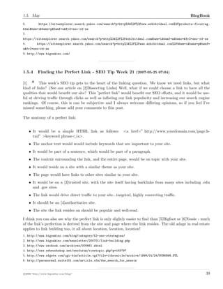 1.5. May BlogBook
6. https://siteexplorer.search.yahoo.com/search?p=http%3A%2F%2Fwww.exhibitdeal.com%2Fproducts-flooring.
html&bwm=i&bwms=p&bwmf=u&fr2=seo-rd-se
7.
https://siteexplorer.search.yahoo.com/search?p=http%3A%2F%2Fexhibitdeal.com&bwm=i&bwmf=s&bwmo=&fr2=seo-rd-se
8. https://siteexplorer.search.yahoo.com/search?p=http%3A%2F%2Fwww.exhibitdeal.com%2F&bwm=i&bwms=p&bwmf=
u&fr2=seo-rd-se
9. http://www.bigoakinc.com/
1.5.4 Finding the Perfect Link - SEO Tip Week 21 (2007-05-25 07:04)
[1] This week’s SEO tip gets to the heart of the linking question. We know we need links, but what
kind of links? (See our article on [2]Dissecting Links) Well, what if we could choose a link to have all the
qualities that would beneﬁt our site? This ”perfect link” would beneﬁt our SEO eﬀorts, and it would be use-
ful at driving traﬃc through clicks as well as inﬂating our link popularity and increasing our search engine
rankings. Of course, this is can be subjective and I always welcome diﬀering opinions, so if you feel I’ve
missed something, please add your comments to this post.
The anatomy of a perfect link:
• It would be a simple HTML link as follows: <a href=”•http://www.yourdomain.com/page.h-
tml”•>keyword phrase</a>.
• The anchor text would would include keywords that are important to your site.
• It would be part of a sentence, which would be part of a paragraph.
• The content surrounding the link, and the entire page, would be on topic with your site.
• It would reside on a site with a similar theme as your site.
• The page would have links to other sites similar to your site.
• It would be on a [3]trusted site, with the site itself having backlinks from many sites including .edu
and .gov sites.
• The link would drive direct traﬃc to your site...targeted, highly converting traﬃc.
• It should be an [4]authoritative site.
• The site the link resides on should be popular and well-read.
I think you can also see why the perfect link is only slightly easier to ﬁnd than [5]Bigfoot or [6]Nessie - much
of the link’s perfection is derived from the site and page where the link resides. The old adage in real estate
applies to link building too, it all about location, location, location!
1. http://www.bigoakinc.com/blog/category/52-seo-strategies/
2. http://www.bigoakinc.com/newsletter/200701/link-building.php
3. http://www.seobook.com/archives/000661.shtml
4. http://www.webworkshop.net/seoforum/viewtopic.php?p=145797
5. http://www.sfgate.com/cgi-bin/article.cgi?file=/chronicle/archive/1999/01/24/SC86886.DTL
6. http://paranormal.suite101.com/article.cfm/the_search_for_nessie
c 2008 ’http://www.bigoakinc.com/blog/’ 39
 