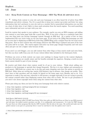 BlogBook 1.6. June
1.6 June
1.6.1 Keep Fresh Content on Your Homepage - SEO Tip Week 22 (2007-06-01 20:15)
[1] Adding fresh content to your site and your homepage is an often heard bit of advice from SEO
consultants and advice columns. Yes, It is a good idea to keep your content up-to-date and fresh, but using
information that isn’t pertinent to your site such as a weather feed or generalized information you can ﬁnd
on a host of other sites, it isn’t likely to draw much attention from the search engines. You need something
more substantial and more on topic with your site.
Look for content that speaks to your audience. For example, maybe you own an SEO company and adding
new content to your home page looks like a good idea. Well, if you write a blog on a consistent basis then
your own blog posts can become homepage content through an RSS feed. As a matter of fact we have
implemented this very tactic today on our own home page. If you look at the [2]Big Oak homepage you will
see an area that is displaying an RSS feed of this blog ([3]SEO Blog) with a snippet from the two most recent
blog posts. Now we have content that will change whenever this SEO blog is updated and most of the time
the posts will be on topic. The search engines will notice my home page changes frequently and visit more
often and give our site a higher value because of this.
If you aren’t an avid blogger, you can add content from other blogs or from search result and news feeds,
but this can draw traﬃc from your site if your visitors follow links included in the third-party feeds.
Problems can occur as fresh content can cause your rankings to change based on the content displayed,
but these ﬂuctuations are usually minor and the beneﬁts outweigh the negatives. Keeping a watch on your
fresh content should be part of your strategy.
Be creative and think about what content would be of use to your visitors. Think about adding new
products to the homepage or specials that change frequently. The key is to stay vigilant and automation is
good answer. RSS feeds are a great way to do this and many shopping carts have the option to provide an
RSS feed. Other ideas are writing tips, maybe [4]52 Industry tips in advance, that change out weekly. They
don’t have to link anywhere and can simply be placed on the home page every Monday and so on. It is
important to make it fun and easy, otherwise it will become a struggle especially if you are trying to provide
the content yourself rather than displaying content from other sites or feeds. Be sure to get permission if
you aren’t sure about copyright issues when using the content from other sites.
Please pass along any ideas you have for keep your homepage fresh with relative content.
1. http://www.bigoakinc.com/blog/category/52-seo-strategies/
2. http://www.bigoakinc.com/
3. http://www.bigoakinc.com/blog/
4. http://www.bigoakinc.com/blog/category/52-seo-strategies/
Shell Harris (2007-06-02 13:10:19)
Joel, We use a program called [1]CaRP from Gecko Tribe that pulls our RSS feed from our blog (or any RSS resource)
and will place the pulled content anywhere you like. It is conﬁgurable and inexpensive. It is only for PHP though.
I’m sure there are other programs like this for ASP if needed. But the idea is the same. Be careful and make sure the
pulled content is not part of a javascript feed, it must be real html or else the spiders won’t read it.
1. http://www.geckotribe.com/rss/carp/
40 c 2008 ’http://www.bigoakinc.com/blog/’
 