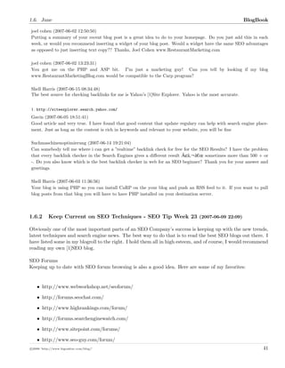1.6. June BlogBook
joel cohen (2007-06-02 12:50:50)
Putting a summary of your recent blog post is a great idea to do to your homepage. Do you just add this in each
week, or would you recommend inserting a widget of your blog post. Would a widget have the same SEO advantages
as opposed to just inserting text copy?? Thanks, Joel Cohen www.RestaurantMarketing.com
joel cohen (2007-06-02 13:23:31)
You got me on the PHP and ASP bit. I”m just a marketing guy! Can you tell by looking if my blog
www.RestaurantMarketingBlog.com would be compatible to the Carp program?
Shell Harris (2007-06-15 08:34:48)
The best source for checking backlinks for me is Yahoo’s [1]Site Explorer. Yahoo is the most accurate.
1. http://siteexplorer.search.yahoo.com/
Gavin (2007-06-05 18:51:41)
Good article and very true. I have found that good content that update regulary can help with search engine place-
ment. Just as long as the content is rich in keywords and relevant to your website, you will be ﬁne
Suchmaschinenoptimierung (2007-06-14 19:21:04)
Can somebody tell me where i can get a ”realtime” backlink check for free for the SEO Results? I have the problem
that every backlink checker in the Search Engines gives a diﬀerent result Ã¢â ¬â¬S sometimes more than 500 + or
-. Do you also know which is the best backlink checker in web for an SEO beginner? Thank you for your answer and
greetings.
Shell Harris (2007-06-03 11:36:56)
Your blog is using PHP so you can install CaRP on the your blog and push an RSS feed to it. If you want to pull
blog posts from that blog you will have to have PHP installed on your destination server.
1.6.2 Keep Current on SEO Techniques - SEO Tip Week 23 (2007-06-09 22:09)
Obviously one of the most important parts of an SEO Company’s success is keeping up with the new trends,
latest techniques and search engine news. The best way to do that is to read the best SEO blogs out there. I
have listed some in my blogroll to the right. I hold them all in high esteem, and of course, I would recommend
reading my own [1]SEO blog.
SEO Forums
Keeping up to date with SEO forum browsing is also a good idea. Here are some of my favorites:
• http://www.webworkshop.net/seoforum/
• http://forums.seochat.com/
• http://www.highrankings.com/forum/
• http://forums.searchenginewatch.com/
• http://www.sitepoint.com/forums/
• http://www.seo-guy.com/forum/
c 2008 ’http://www.bigoakinc.com/blog/’ 41
 