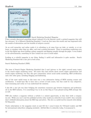 BlogBook 1.6. June
[2] Search Marketing Standard Magazine
I have recently discovered something almost unheard of in the Internet world, a printed magazine that still
has relevance. It is [3]Search Marketing Standard. I read my ﬁrst issue this month and was impressed with
the wealth of information and the breadth of subjects covered.
As an avid researcher and online reader it is refreshing to sit away from my desk, or outside, or at my
home, or anyplace other than my oﬃce, and read a printed document. There is something comforting even
in the this digital age about holding a glossy magazine and ﬂipping casually through the pages. I even looked
at the advertisements, something we have trained our eyes to avoid online.
Looking at a colorful magazine is one thing, ﬁnding it useful and informative is quite another. Search
Marketing Standard did a nice job in both areas.
Search Marketing Standard (SMS)
The issue of Search Engine Marketing Standard that I read (picture to the right) covered many topics
in the search engine marketing arena. Of course they had articles about search engine optimization and
search engine marketing, but they also gave commentary about social media marketing, SEO certiﬁcation
and a few other gems, including blogging and linkbaiting.
One of the most useful items in this issue was a very informative listing of SEM training courses and
certiﬁcation. I would have like to have seen a review of each course, but that could be very subjective,
time-consuming and costly so I can understand the omission.
I also felt a nice job was done bridging the sometimes enormous gap between beginners and profession-
als in the SEO industry. It is something I try to do on this blog so I was pleased seeing SMS attempt this
as well.
SMS also realizes a magazine without a website is a missed opportunity, so they have built a compan-
ion site. While you can’t read the published articles (why would you subscribe if you could?) they certainly
don’t withhold information about the SEO tips and advice. The site is a useful tool for research with [4]help-
ful blog posts.
Yearly subscription to the magazine starts at just $15 for 1 year/4 issues for US-based readers and $20
for international subscribers (shipping included). [5]Click Here to subscribe today, I recommend it.
42 c 2008 ’http://www.bigoakinc.com/blog/’
 