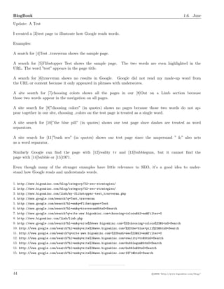BlogBook 1.6. June
Update: A Test
I created a [3]test page to illustrate how Google reads words.
Examples:
A search for [4]Test travveran shows the sample page.
A search for [5]Flibstopper Test shows the sample page. The two words are even highlighted in the
URL. The word ”test” appears in the page title.
A search for [6]travveran shows no results in Google. Google did not read my made-up word from
the URL or content because it only appeared in phrases with underscores.
A site search for [7]choosing colors shows all the pages in our [8]Out on a Limb section because
those two words appear in the navigation on all pages.
A site search for [9]”choosing colors” (in quotes) shows no pages because those two words do not ap-
pear together in our site, choosing colors on the test page is treated as a single word.
A site search for [10]”the blue pill” (in quotes) shows our test page since dashes are treated as word
separators.
A site search for [11]”bush seo” (in quotes) shows our test page since the ampersand ” &” also acts
as a word separator.
Similarly Google can ﬁnd the page with [12]reality tv and [13]bubblegum, but it cannot ﬁnd the
page with [14]bubble or [15]1971.
Even though many of the stranger examples have little relevance to SEO, it’s a good idea to under-
stand how Google reads and understands words.
1. http://www.bigoakinc.com/blog/category/52-seo-strategies/
2. http://www.bigoakinc.com/blog/category/52-seo-strategies/
3. http://www.bigoakinc.com/limb/my-flibstopper-test_travveran.php
4. http://www.google.com/search?q=Test_travveran
5. http://www.google.com/search?hl=en&q=Flibstopper+Test
6. http://www.google.com/search?hl=en&q=travveran&btnG=Search
7. http://www.google.com/search?q=site:www.bigoakinc.com+choosing+colors&hl=en&filter=0
8. http://www.bigoakinc.com/limb/limb.php
9. http://www.google.com/search?hl=en&q=site%3Awww.bigoakinc.com+%22choosing+colors%22&btnG=Search
10. http://www.google.com/search?hl=en&q=site%3Awww.bigoakinc.com+%22the+blue+pill%22&btnG=Search
11. http://www.google.com/search?q=site:www.bigoakinc.com+%22bush+seo%22&hl=en&filter=0
12. http://www.google.com/search?hl=en&q=site%3Awww.bigoakinc.com+reality+tv&btnG=Search
13. http://www.google.com/search?hl=en&q=site%3Awww.bigoakinc.com+bubblegum&btnG=Search
14. http://www.google.com/search?hl=en&q=site%3Awww.bigoakinc.com+bubble&btnG=Search
15. http://www.google.com/search?hl=en&q=site%3Awww.bigoakinc.com+1971&btnG=Search
44 c 2008 ’http://www.bigoakinc.com/blog/’
 